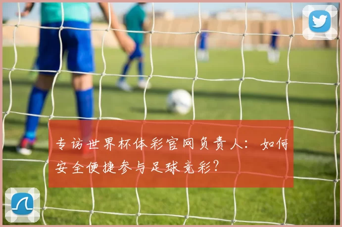 专访世界杯体彩官网负责人：如何安全便捷参与足球竞彩？