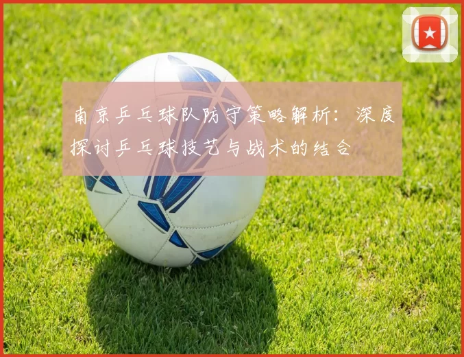 南京乒乓球队防守策略解析：深度探讨乒乓球技艺与战术的结合