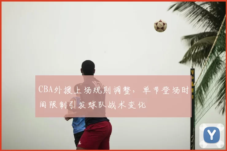 CBA外援上场规则调整，单节登场时间限制引发球队战术变化