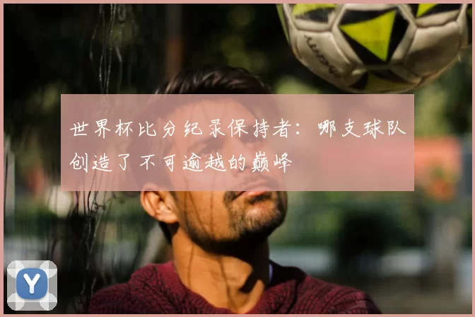 世界杯比分纪录保持者:哪支球队创造了不可逾越的巅峰