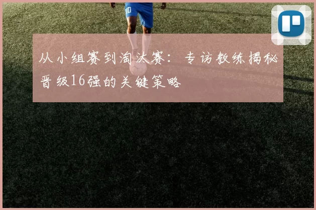 从小组赛到淘汰赛：专访教练揭秘晋级16强的关键策略