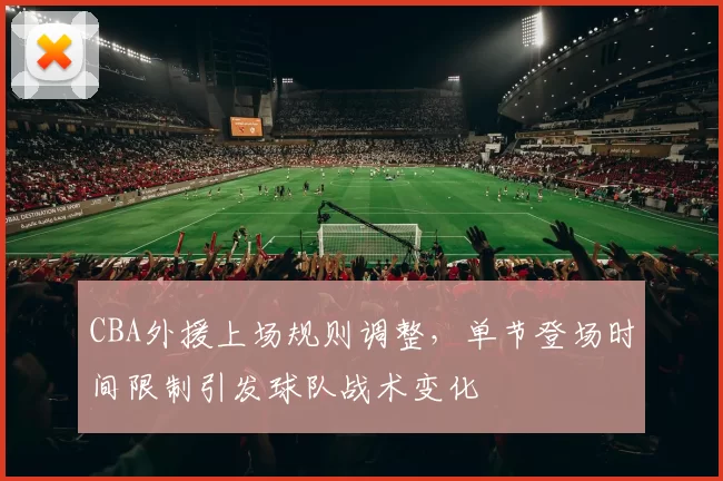CBA外援上场规则调整，单节登场时间限制引发球队战术变化