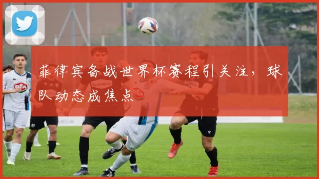 菲律宾备战世界杯赛程引关注，球队动态成焦点