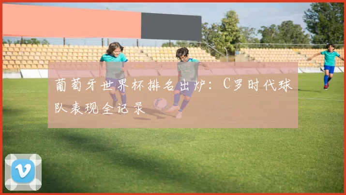 葡萄牙世界杯排名出炉：C罗时代球队表现全记录