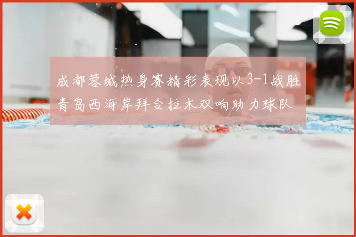 成都蓉城热身赛精彩表现以3-1战胜青岛西海岸拜合拉木双响助力球队胜利