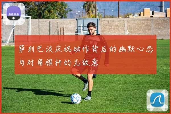 萨利巴谈庆祝动作背后的幽默心态与对角旗杆的无敌意