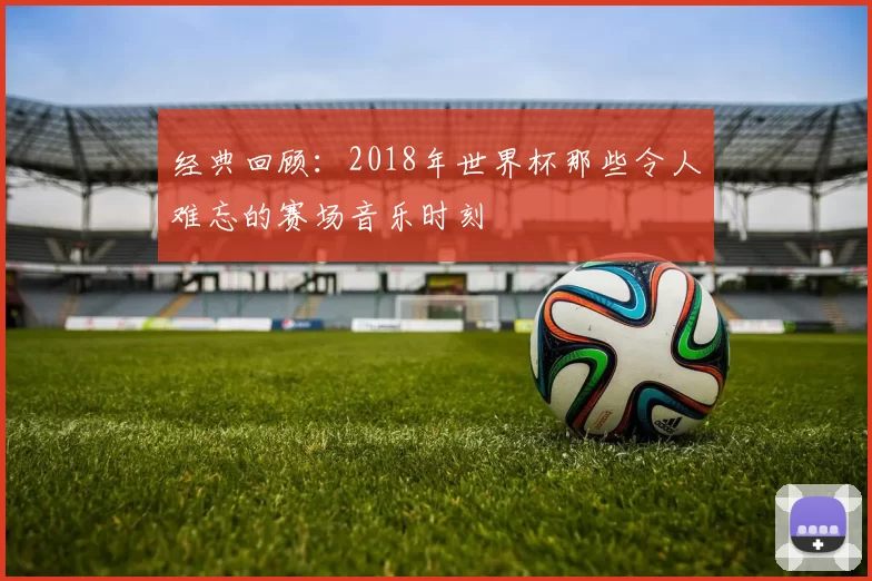 经典回顾：2018年世界杯那些令人难忘的赛场音乐时刻