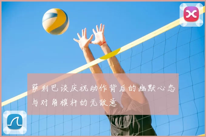 萨利巴谈庆祝动作背后的幽默心态与对角旗杆的无敌意