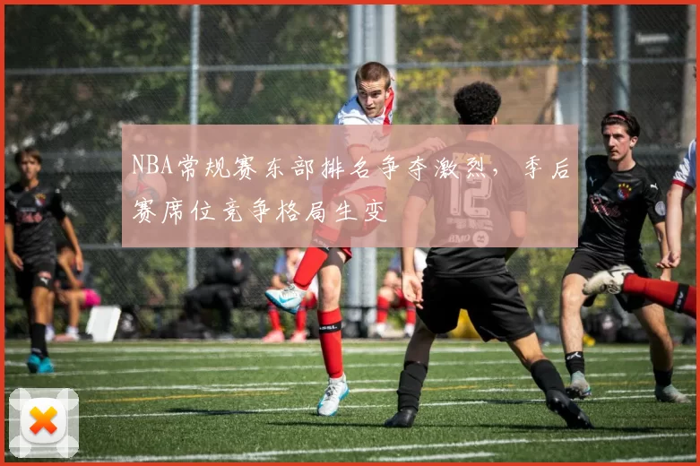 NBA常规赛东部排名争夺激烈，季后赛席位竞争格局生变