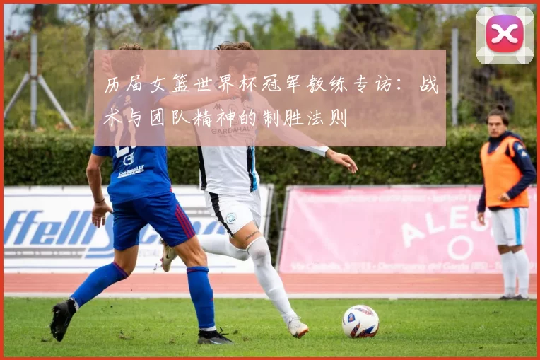 历届女篮世界杯冠军教练专访:战术与团队精神的制胜法则