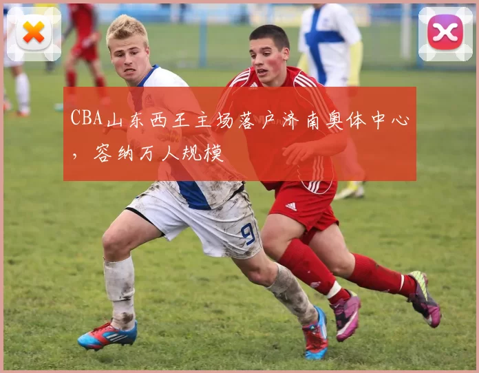 CBA山东西王主场落户济南奥体中心，容纳万人规模