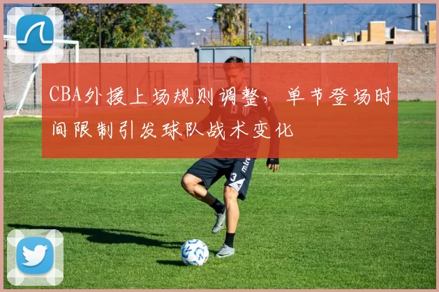CBA外援上场规则调整，单节登场时间限制引发球队战术变化