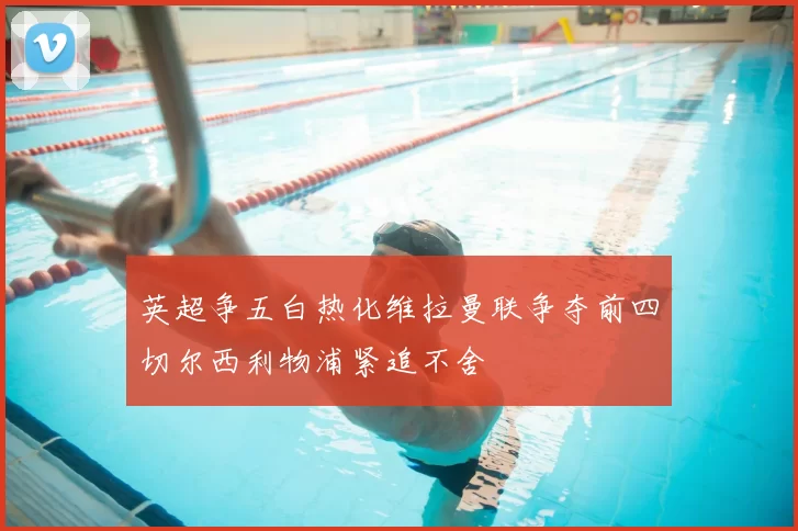 英超争五白热化维拉曼联争夺前四切尔西利物浦紧追不舍