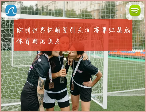 欧洲世界杯前景引关注 赛事归属成体育舆论焦点