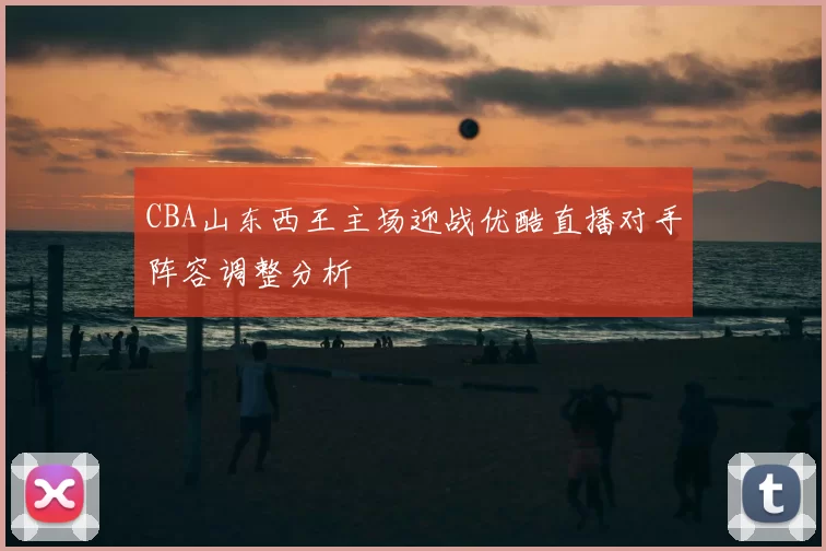 CBA山东西王主场迎战优酷直播对手阵容调整分析