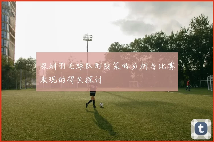 深圳羽毛球队盯防策略分析与比赛表现的得失探讨
