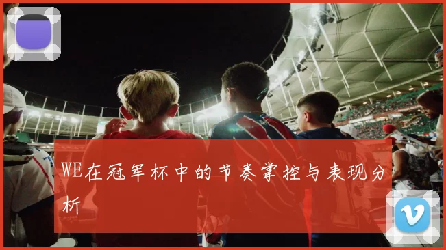 WE在冠军杯中的节奏掌控与表现分析