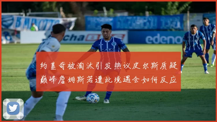 约基奇被淘汰引发热议皮尔斯质疑巅峰詹姆斯若遭此境遇会如何反应