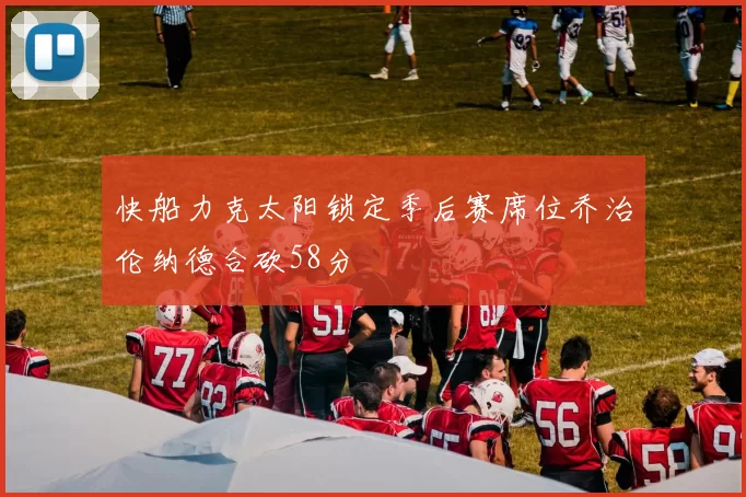 快船力克太阳锁定季后赛席位乔治伦纳德合砍58分