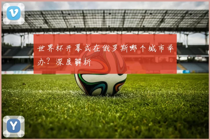 世界杯开幕式在俄罗斯哪个城市举办？深度解析