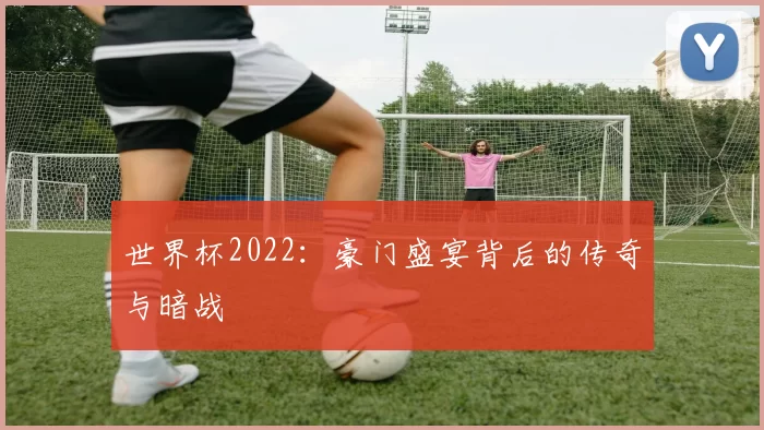 世界杯2022：豪门盛宴背后的传奇与暗战