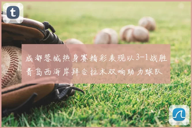 成都蓉城热身赛精彩表现以3-1战胜青岛西海岸拜合拉木双响助力球队胜利
