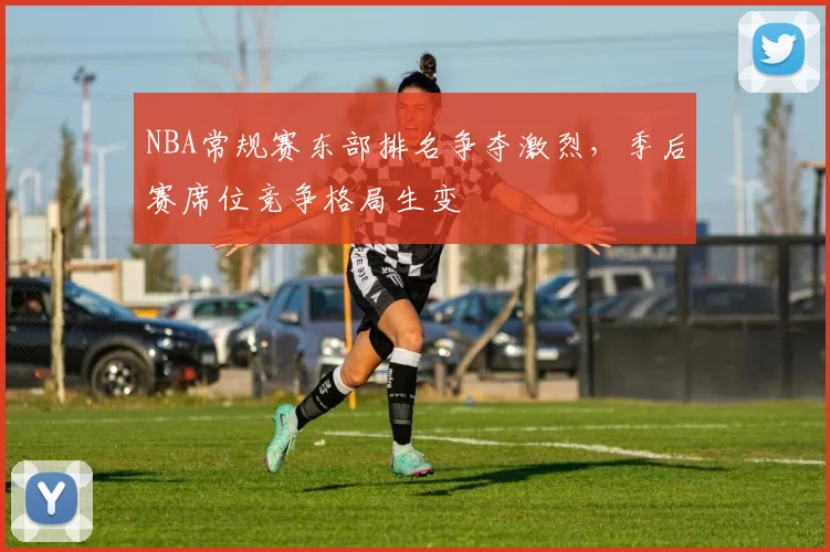 NBA常规赛东部排名争夺激烈，季后赛席位竞争格局生变
