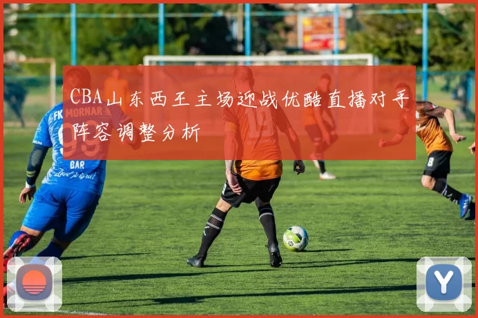 CBA山东西王主场迎战优酷直播对手阵容调整分析