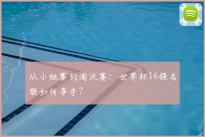 从小组赛到淘汰赛：世界杯16强名额如何争夺？