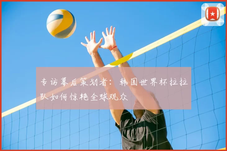 专访幕后策划者:韩国世界杯拉拉队如何惊艳全球观众