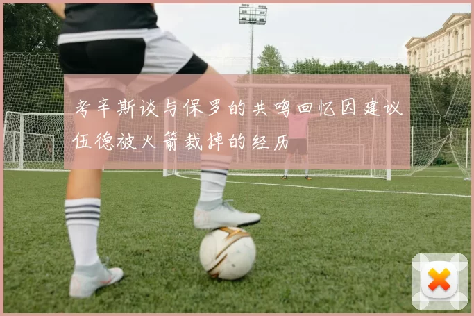 考辛斯谈与保罗的共鸣回忆因建议伍德被火箭裁掉的经历