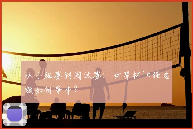 从小组赛到淘汰赛：世界杯16强名额如何争夺？