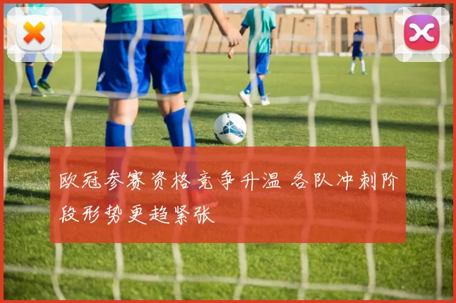 欧冠参赛资格竞争升温 各队冲刺阶段形势更趋紧张