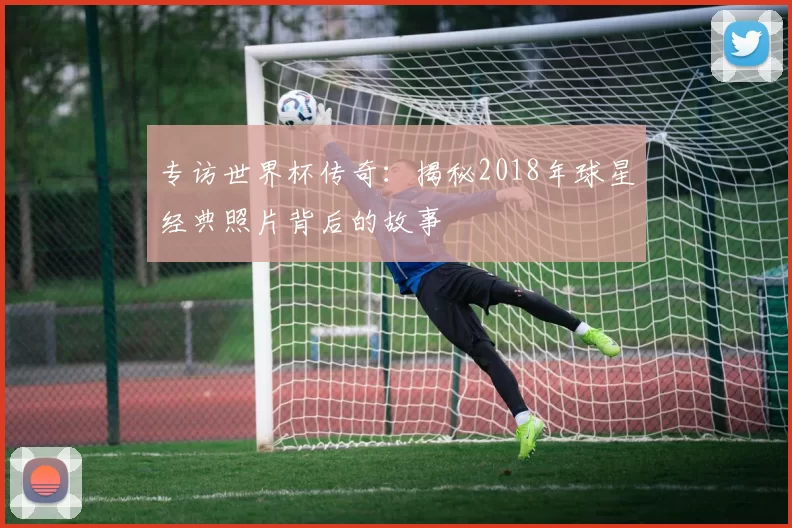 专访世界杯传奇：揭秘2018年球星经典照片背后的故事