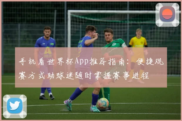 手机看世界杯App推荐指南:便捷观赛方式助球迷随时掌握赛事进程