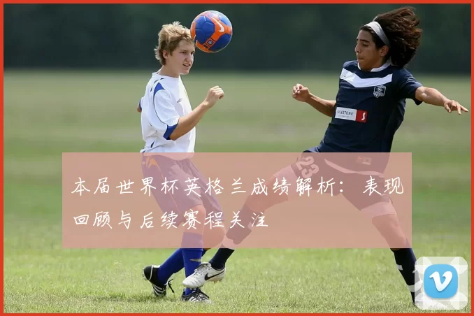 本届世界杯英格兰成绩解析：表现回顾与后续赛程关注