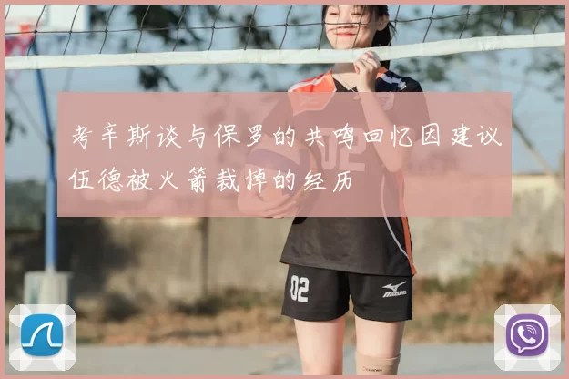 考辛斯谈与保罗的共鸣回忆因建议伍德被火箭裁掉的经历