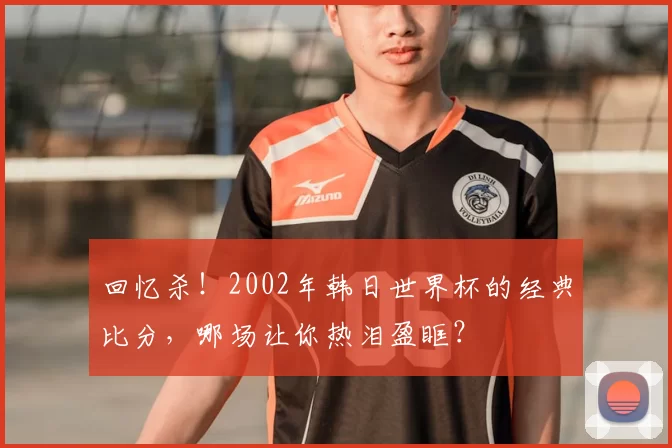 回忆杀！2002年韩日世界杯的经典比分，哪场让你热泪盈眶？
