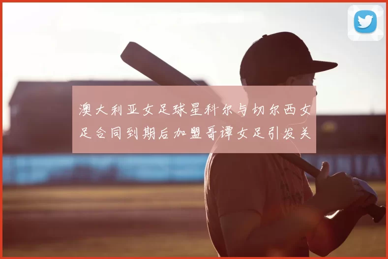 澳大利亚女足球星科尔与切尔西女足合同到期后加盟哥谭女足引发关注