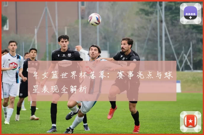 年女篮世界杯落幕：赛事亮点与球星表现全解析