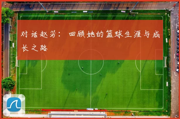 对话赵芳:回顾她的篮球生涯与成长之路