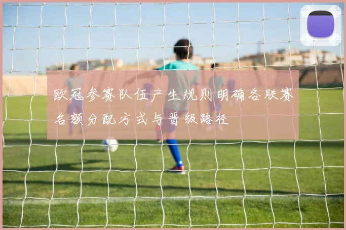 欧冠参赛队伍产生规则明确各联赛名额分配方式与晋级路径